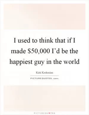 I used to think that if I made $50,000 I’d be the happiest guy in the world Picture Quote #1