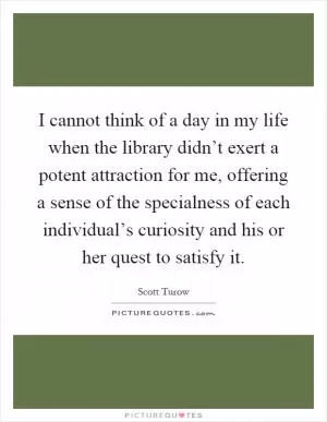 I cannot think of a day in my life when the library didn’t exert a potent attraction for me, offering a sense of the specialness of each individual’s curiosity and his or her quest to satisfy it Picture Quote #1
