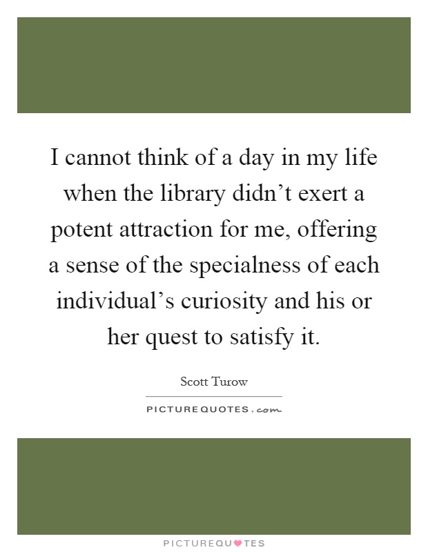 I cannot think of a day in my life when the library didn't exert a potent attraction for me, offering a sense of the specialness of each individual's curiosity and his or her quest to satisfy it Picture Quote #1