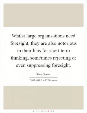 Whilst large organisations need foresight, they are also notorious in their bias for short term thinking, sometimes rejecting or even suppressing foresight Picture Quote #1