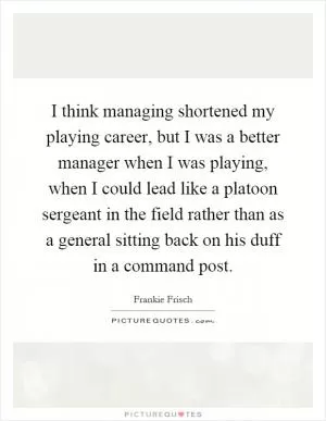 I think managing shortened my playing career, but I was a better manager when I was playing, when I could lead like a platoon sergeant in the field rather than as a general sitting back on his duff in a command post Picture Quote #1