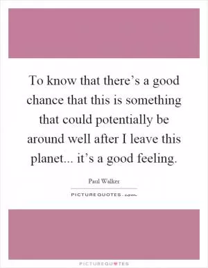 To know that there’s a good chance that this is something that could potentially be around well after I leave this planet... it’s a good feeling Picture Quote #1