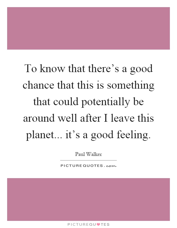 To know that there's a good chance that this is something that could potentially be around well after I leave this planet... it's a good feeling Picture Quote #1