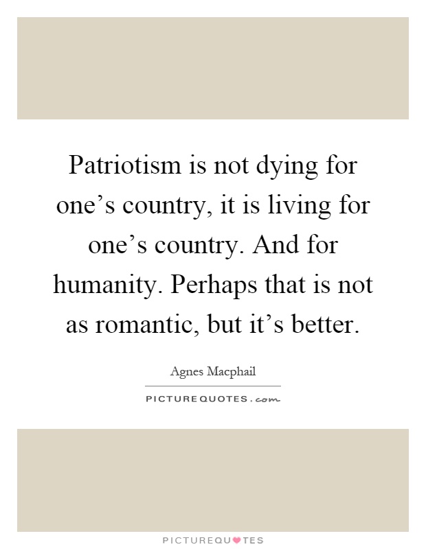 Patriotism is not dying for one's country, it is living for one's country. And for humanity. Perhaps that is not as romantic, but it's better Picture Quote #1