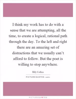 I think my work has to do with a sense that we are attempting, all the time, to create a logical, rational path through the day. To the left and right there are an amazing set of distractions that we usually can’t afford to follow. But the poet is willing to stop anywhere Picture Quote #1