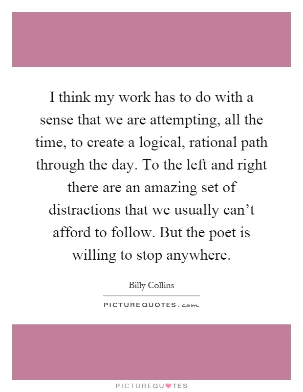 I think my work has to do with a sense that we are attempting, all the time, to create a logical, rational path through the day. To the left and right there are an amazing set of distractions that we usually can't afford to follow. But the poet is willing to stop anywhere Picture Quote #1