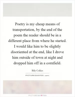 Poetry is my cheap means of transportation, by the end of the poem the reader should be in a different place from where he started. I would like him to be slightly disoriented at the end, like I drove him outside of town at night and dropped him off in a cornfield Picture Quote #1