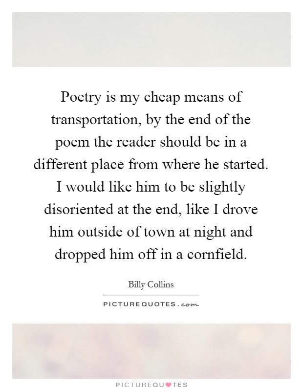 Poetry is my cheap means of transportation, by the end of the poem the reader should be in a different place from where he started. I would like him to be slightly disoriented at the end, like I drove him outside of town at night and dropped him off in a cornfield Picture Quote #1