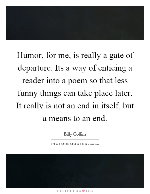 Humor, for me, is really a gate of departure. Its a way of enticing a reader into a poem so that less funny things can take place later. It really is not an end in itself, but a means to an end Picture Quote #1