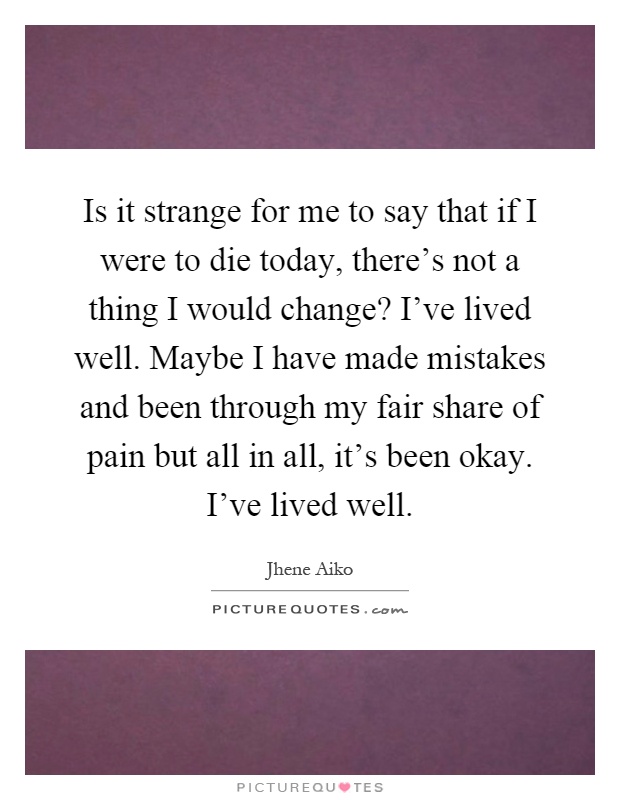 Is it strange for me to say that if I were to die today, there's not a thing I would change? I've lived well. Maybe I have made mistakes and been through my fair share of pain but all in all, it's been okay. I've lived well Picture Quote #1