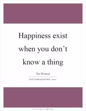 Happiness exist when you don’t know a thing Picture Quote #1