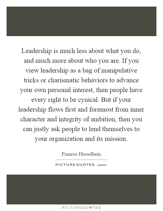 Leadership is much less about what you do, and much more about who you are. If you view leadership as a bag of manipulative tricks or charismatic behaviors to advance your own personal interest, then people have every right to be cynical. But if your leadership flows first and foremost from inner character and integrity of ambition, then you can justly ask people to lend themselves to your organization and its mission Picture Quote #1