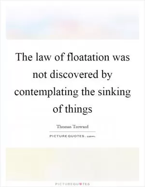 The law of floatation was not discovered by contemplating the sinking of things Picture Quote #1