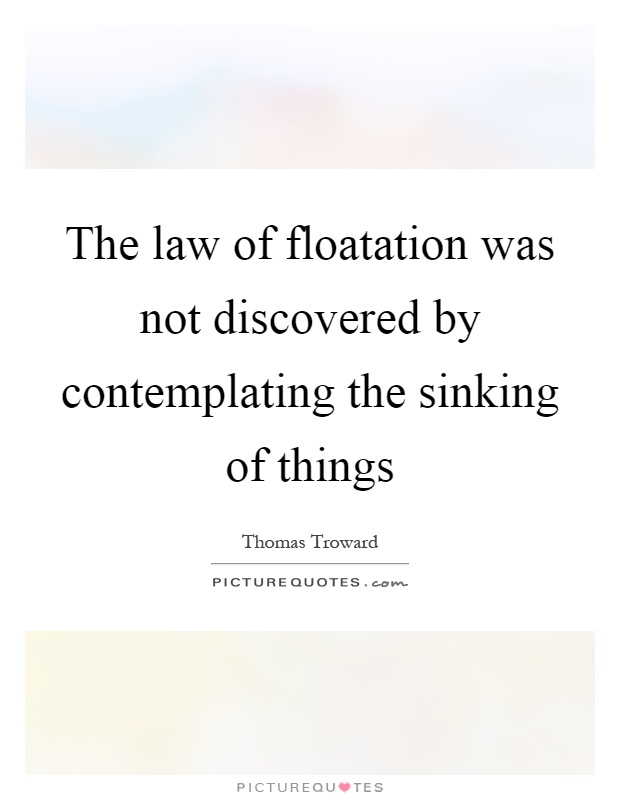 The law of floatation was not discovered by contemplating the sinking of things Picture Quote #1