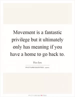 Movement is a fantastic privilege but it ultimately only has meaning if you have a home to go back to Picture Quote #1