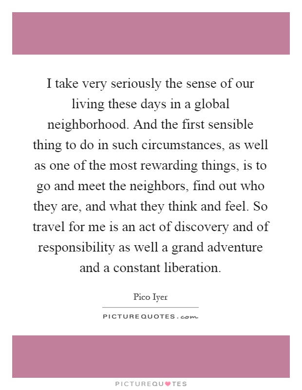 I take very seriously the sense of our living these days in a global neighborhood. And the first sensible thing to do in such circumstances, as well as one of the most rewarding things, is to go and meet the neighbors, find out who they are, and what they think and feel. So travel for me is an act of discovery and of responsibility as well a grand adventure and a constant liberation Picture Quote #1