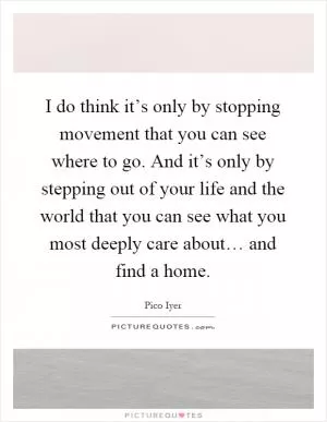 I do think it’s only by stopping movement that you can see where to go. And it’s only by stepping out of your life and the world that you can see what you most deeply care about… and find a home Picture Quote #1