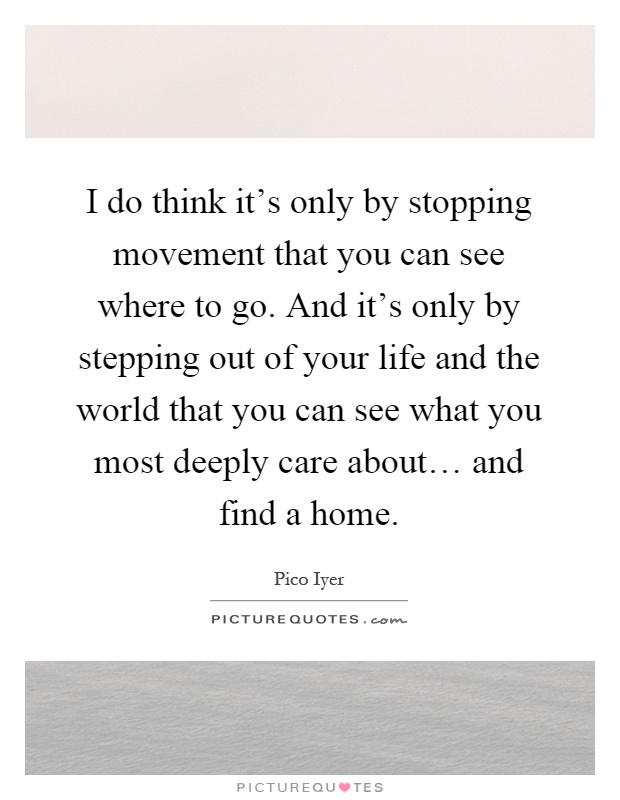 I do think it's only by stopping movement that you can see where to go. And it's only by stepping out of your life and the world that you can see what you most deeply care about… and find a home Picture Quote #1