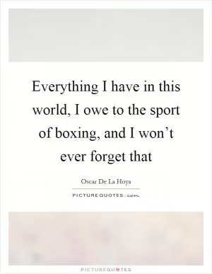 Everything I have in this world, I owe to the sport of boxing, and I won’t ever forget that Picture Quote #1