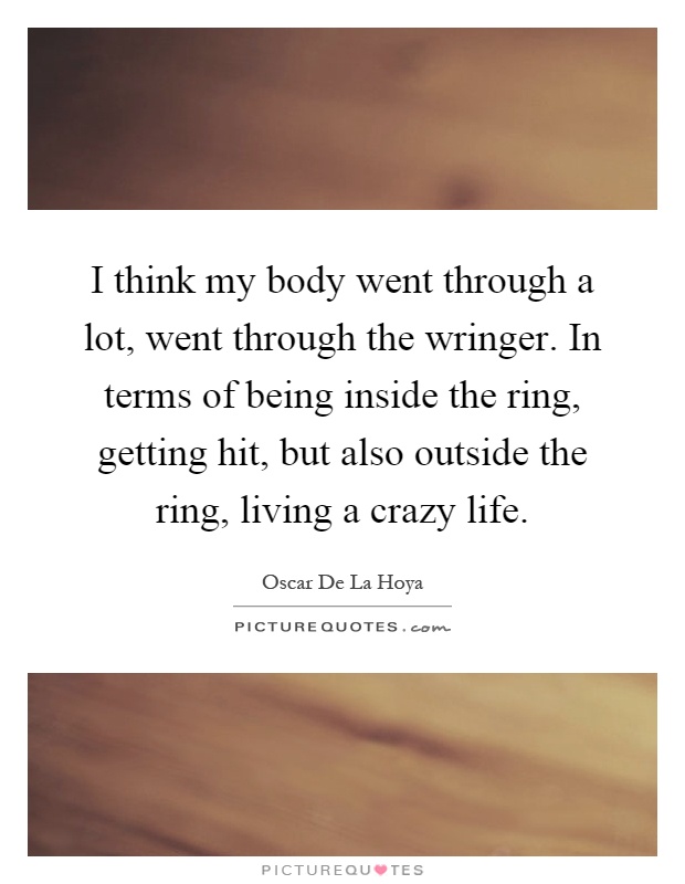 I think my body went through a lot, went through the wringer. In terms of being inside the ring, getting hit, but also outside the ring, living a crazy life Picture Quote #1