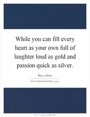 While you can fill every heart as your own full of laughter loud as gold and passion quick as silver Picture Quote #1