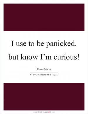 I use to be panicked, but know I’m curious! Picture Quote #1