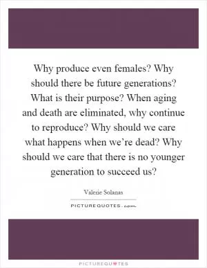 Why produce even females? Why should there be future generations? What is their purpose? When aging and death are eliminated, why continue to reproduce? Why should we care what happens when we’re dead? Why should we care that there is no younger generation to succeed us? Picture Quote #1