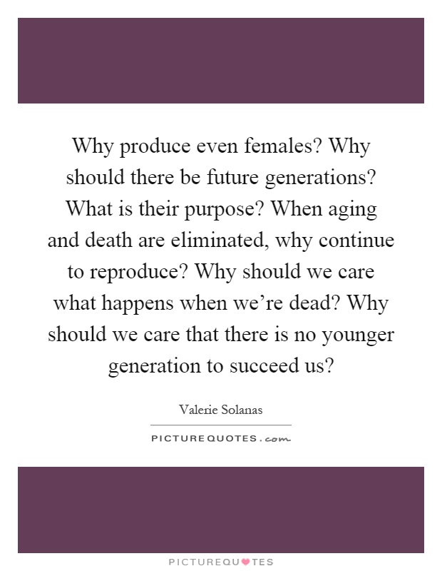 Why produce even females? Why should there be future generations? What is their purpose? When aging and death are eliminated, why continue to reproduce? Why should we care what happens when we're dead? Why should we care that there is no younger generation to succeed us? Picture Quote #1