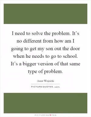 I need to solve the problem. It’s no different from how am I going to get my son out the door when he needs to go to school. It’s a bigger version of that same type of problem Picture Quote #1