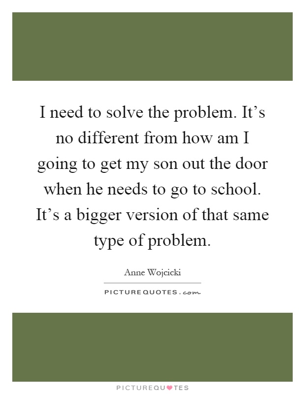 I need to solve the problem. It's no different from how am I going to get my son out the door when he needs to go to school. It's a bigger version of that same type of problem Picture Quote #1