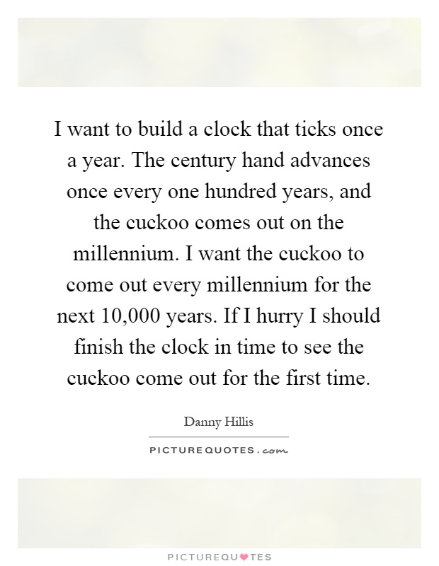I want to build a clock that ticks once a year. The century hand advances once every one hundred years, and the cuckoo comes out on the millennium. I want the cuckoo to come out every millennium for the next 10,000 years. If I hurry I should finish the clock in time to see the cuckoo come out for the first time Picture Quote #1