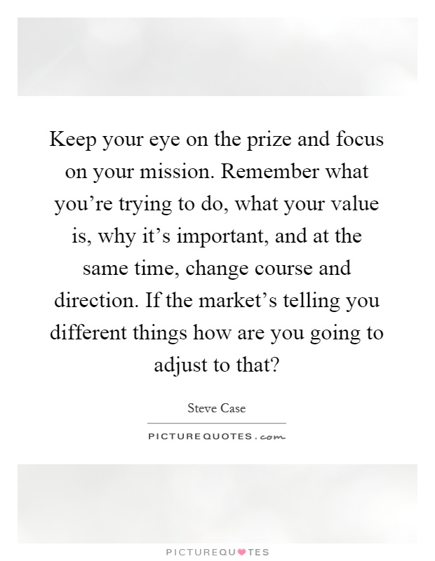 Keep your eye on the prize and focus on your mission. Remember what you're trying to do, what your value is, why it's important, and at the same time, change course and direction. If the market's telling you different things how are you going to adjust to that? Picture Quote #1