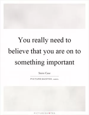 You really need to believe that you are on to something important Picture Quote #1