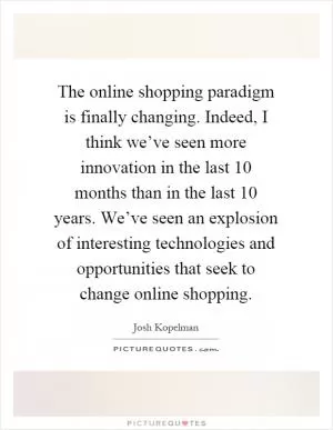 The online shopping paradigm is finally changing. Indeed, I think we’ve seen more innovation in the last 10 months than in the last 10 years. We’ve seen an explosion of interesting technologies and opportunities that seek to change online shopping Picture Quote #1