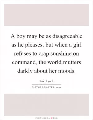 A boy may be as disagreeable as he pleases, but when a girl refuses to crap sunshine on command, the world mutters darkly about her moods Picture Quote #1