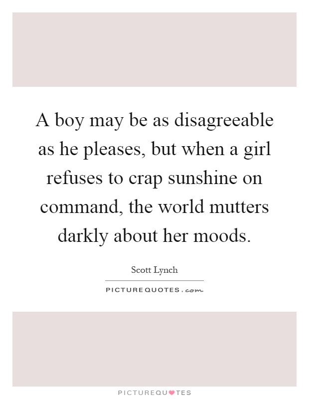 A boy may be as disagreeable as he pleases, but when a girl refuses to crap sunshine on command, the world mutters darkly about her moods Picture Quote #1