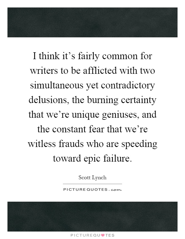 I think it's fairly common for writers to be afflicted with two simultaneous yet contradictory delusions, the burning certainty that we're unique geniuses, and the constant fear that we're witless frauds who are speeding toward epic failure Picture Quote #1