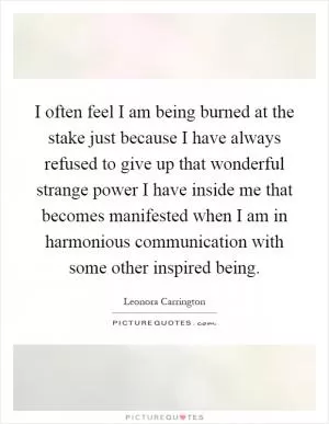 I often feel I am being burned at the stake just because I have always refused to give up that wonderful strange power I have inside me that becomes manifested when I am in harmonious communication with some other inspired being Picture Quote #1