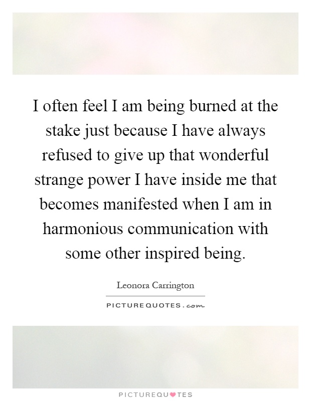 I often feel I am being burned at the stake just because I have always refused to give up that wonderful strange power I have inside me that becomes manifested when I am in harmonious communication with some other inspired being Picture Quote #1