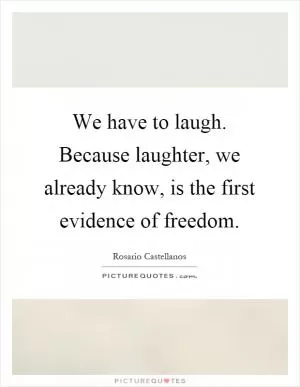 We have to laugh. Because laughter, we already know, is the first evidence of freedom Picture Quote #1