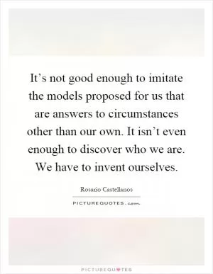 It’s not good enough to imitate the models proposed for us that are answers to circumstances other than our own. It isn’t even enough to discover who we are. We have to invent ourselves Picture Quote #1