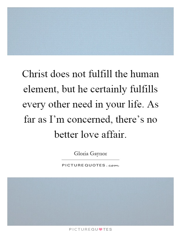 Christ does not fulfill the human element, but he certainly fulfills every other need in your life. As far as I'm concerned, there's no better love affair Picture Quote #1