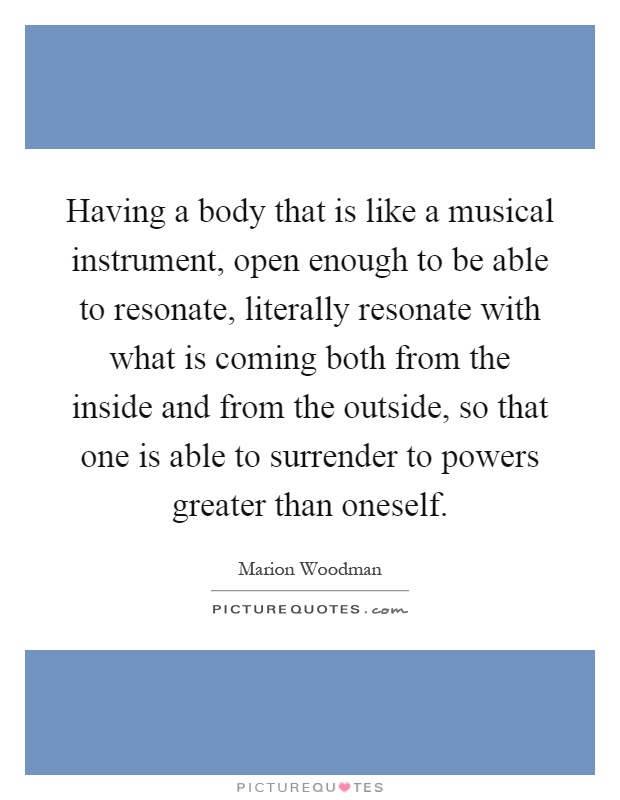 Having a body that is like a musical instrument, open enough to be able to resonate, literally resonate with what is coming both from the inside and from the outside, so that one is able to surrender to powers greater than oneself Picture Quote #1