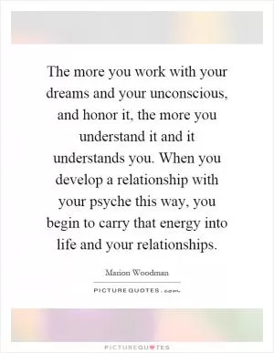 The more you work with your dreams and your unconscious, and honor it, the more you understand it and it understands you. When you develop a relationship with your psyche this way, you begin to carry that energy into life and your relationships Picture Quote #1