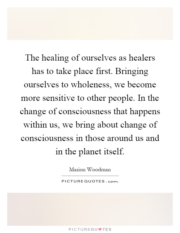 The healing of ourselves as healers has to take place first. Bringing ourselves to wholeness, we become more sensitive to other people. In the change of consciousness that happens within us, we bring about change of consciousness in those around us and in the planet itself Picture Quote #1