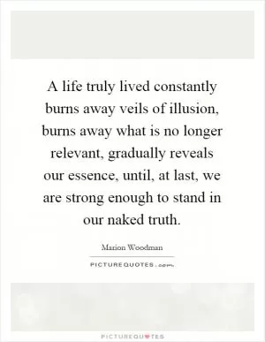 A life truly lived constantly burns away veils of illusion, burns away what is no longer relevant, gradually reveals our essence, until, at last, we are strong enough to stand in our naked truth Picture Quote #1