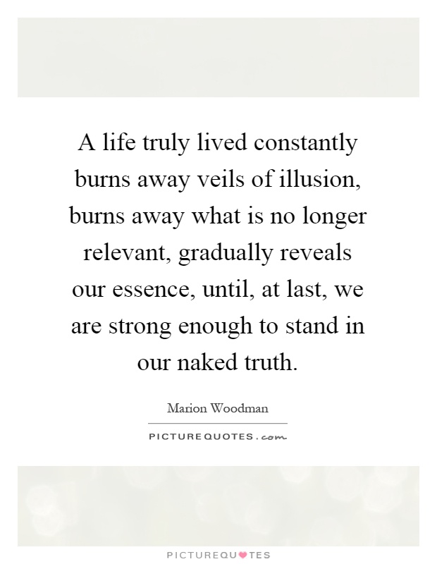 A life truly lived constantly burns away veils of illusion, burns away what is no longer relevant, gradually reveals our essence, until, at last, we are strong enough to stand in our naked truth Picture Quote #1