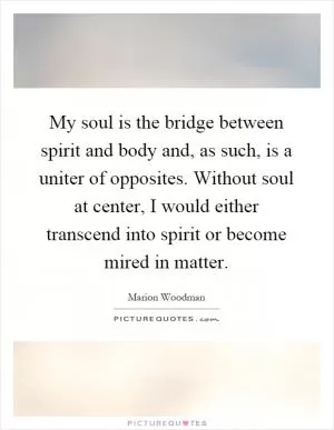 My soul is the bridge between spirit and body and, as such, is a uniter of opposites. Without soul at center, I would either transcend into spirit or become mired in matter Picture Quote #1