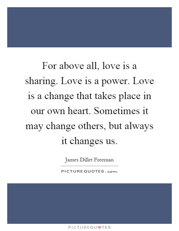 For above all, love is a sharing. Love is a power. Love is a change that takes place in our own heart. Sometimes it may change others, but always it changes us Picture Quote #1