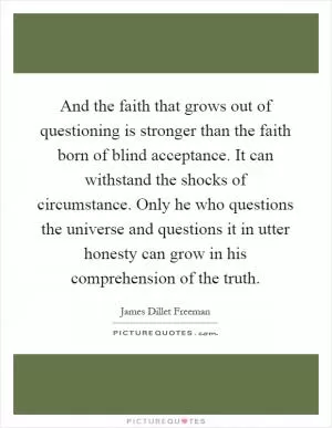 And the faith that grows out of questioning is stronger than the faith born of blind acceptance. It can withstand the shocks of circumstance. Only he who questions the universe and questions it in utter honesty can grow in his comprehension of the truth Picture Quote #1